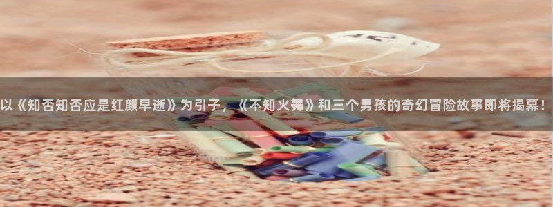 隐世华族漫画下拉式奇漫屋：以《知否知否应是红颜早逝》为引子，《不知火舞》和三个男孩的奇幻冒险故事即将揭幕！
